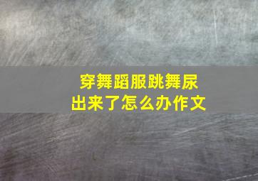 穿舞蹈服跳舞尿出来了怎么办作文