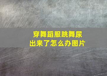 穿舞蹈服跳舞尿出来了怎么办图片