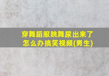 穿舞蹈服跳舞尿出来了怎么办搞笑视频(男生)