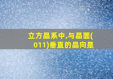 立方晶系中,与晶面(011)垂直的晶向是