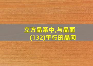 立方晶系中,与晶面(132)平行的晶向