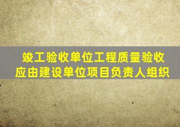 竣工验收单位工程质量验收应由建设单位项目负责人组织