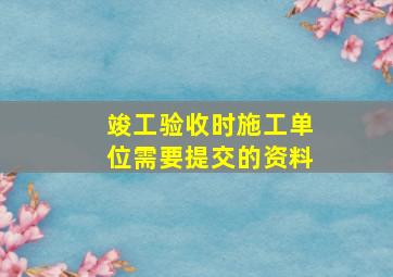 竣工验收时施工单位需要提交的资料