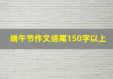 端午节作文结尾150字以上