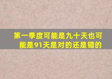 第一季度可能是九十天也可能是91天是对的还是错的