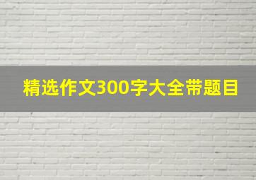 精选作文300字大全带题目