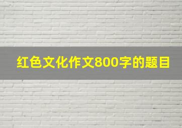 红色文化作文800字的题目