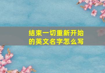 结束一切重新开始的英文名字怎么写