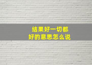 结果好一切都好的意思怎么说