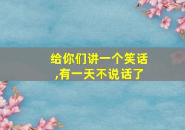 给你们讲一个笑话,有一天不说话了