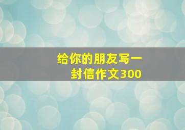 给你的朋友写一封信作文300