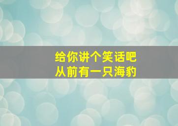 给你讲个笑话吧从前有一只海豹