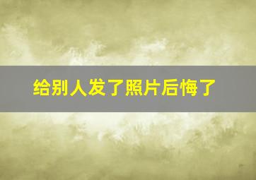 给别人发了照片后悔了