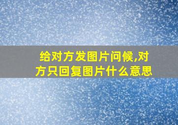 给对方发图片问候,对方只回复图片什么意思