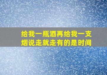 给我一瓶酒再给我一支烟说走就走有的是时间