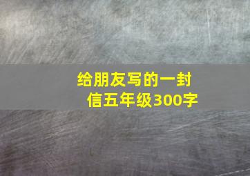 给朋友写的一封信五年级300字