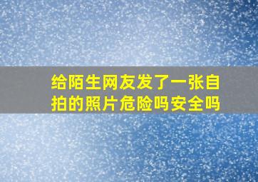 给陌生网友发了一张自拍的照片危险吗安全吗