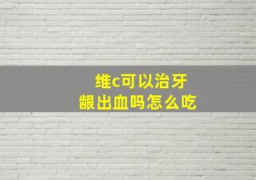 维c可以治牙龈出血吗怎么吃