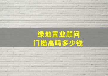 绿地置业顾问门槛高吗多少钱