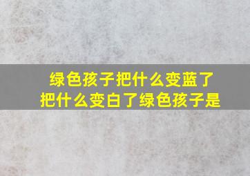 绿色孩子把什么变蓝了把什么变白了绿色孩子是