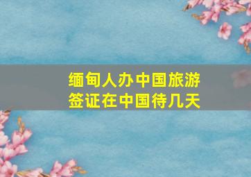 缅甸人办中国旅游签证在中国待几天