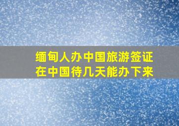 缅甸人办中国旅游签证在中国待几天能办下来