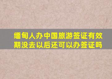 缅甸人办中国旅游签证有效期没去以后还可以办签证吗