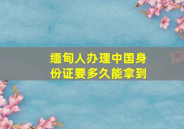 缅甸人办理中国身份证要多久能拿到