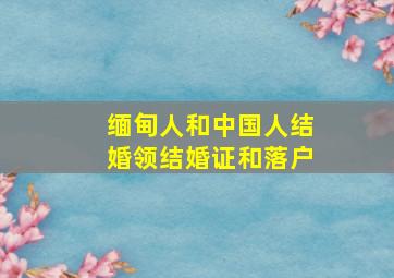 缅甸人和中国人结婚领结婚证和落户