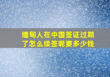 缅甸人在中国签证过期了怎么续签呢要多少钱