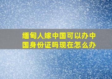 缅甸人嫁中国可以办中国身份证吗现在怎么办