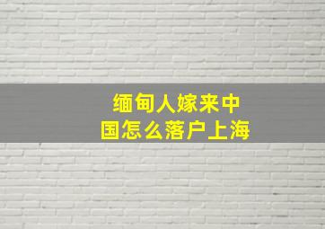 缅甸人嫁来中国怎么落户上海