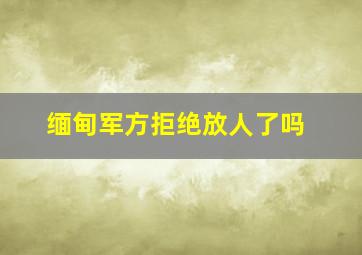 缅甸军方拒绝放人了吗