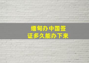 缅甸办中国签证多久能办下来