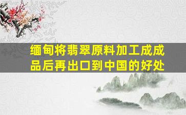 缅甸将翡翠原料加工成成品后再出口到中国的好处