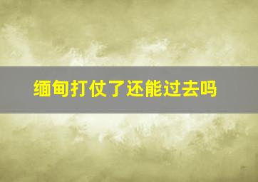 缅甸打仗了还能过去吗