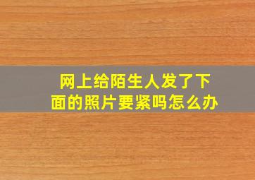 网上给陌生人发了下面的照片要紧吗怎么办