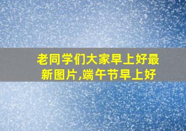 老同学们大家早上好最新图片,端午节早上好