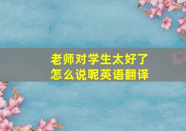 老师对学生太好了怎么说呢英语翻译