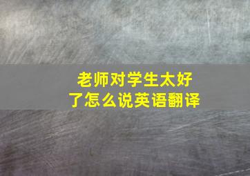 老师对学生太好了怎么说英语翻译