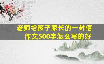 老师给孩子家长的一封信作文500字怎么写的好