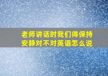 老师讲话时我们得保持安静对不对英语怎么说