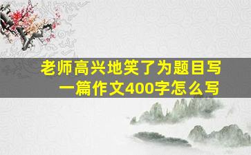 老师高兴地笑了为题目写一篇作文400字怎么写