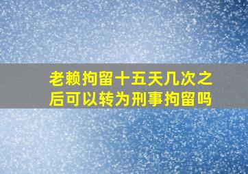 老赖拘留十五天几次之后可以转为刑事拘留吗