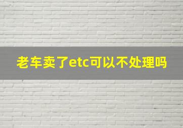 老车卖了etc可以不处理吗