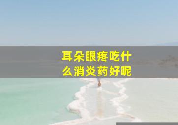 耳朵眼疼吃什么消炎药好呢