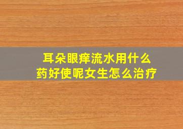 耳朵眼痒流水用什么药好使呢女生怎么治疗