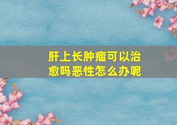 肝上长肿瘤可以治愈吗恶性怎么办呢