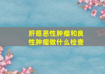 肝癌恶性肿瘤和良性肿瘤做什么检查