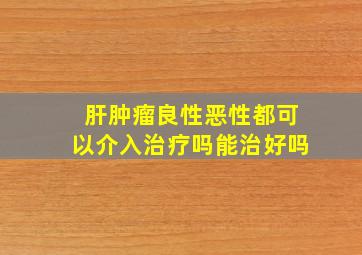 肝肿瘤良性恶性都可以介入治疗吗能治好吗